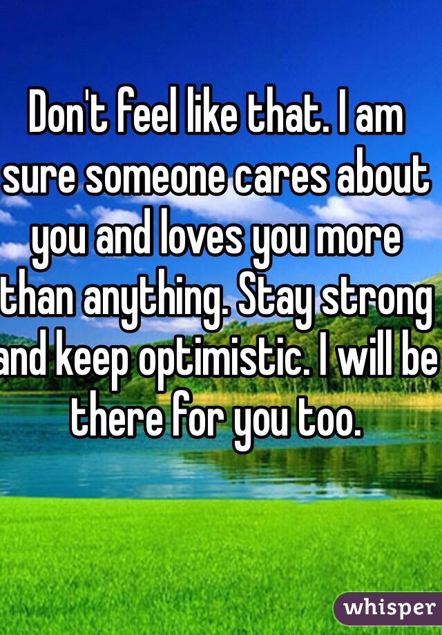 Don't feel like that. I am sure someone cares about you and loves you more than anything. Stay strong and keep optimistic. I will be there for you too. 