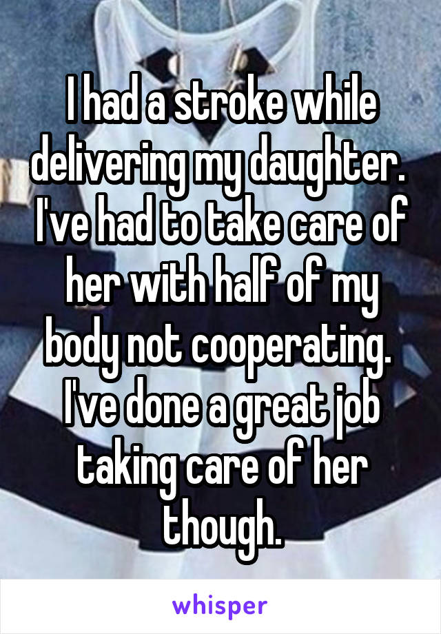 I had a stroke while delivering my daughter.  I've had to take care of her with half of my body not cooperating.  I've done a great job taking care of her though.