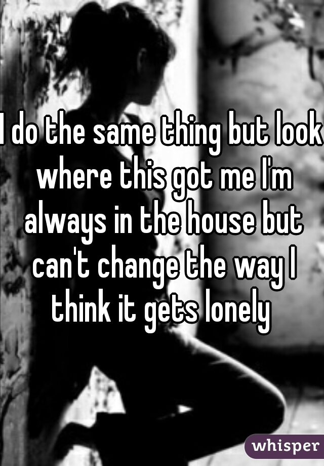 I do the same thing but look where this got me I'm always in the house but can't change the way I think it gets lonely 