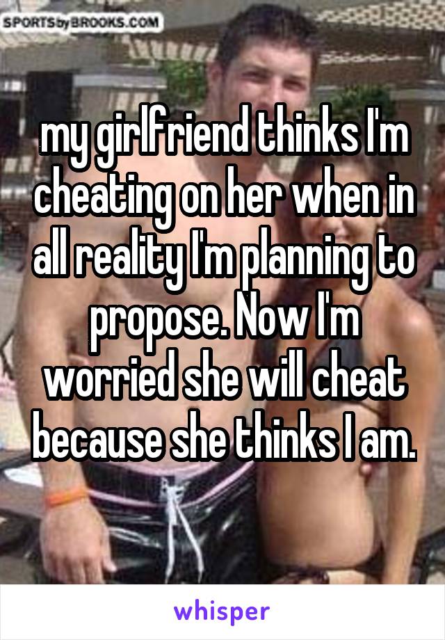 my girlfriend thinks I'm cheating on her when in all reality I'm planning to propose. Now I'm worried she will cheat because she thinks I am. 