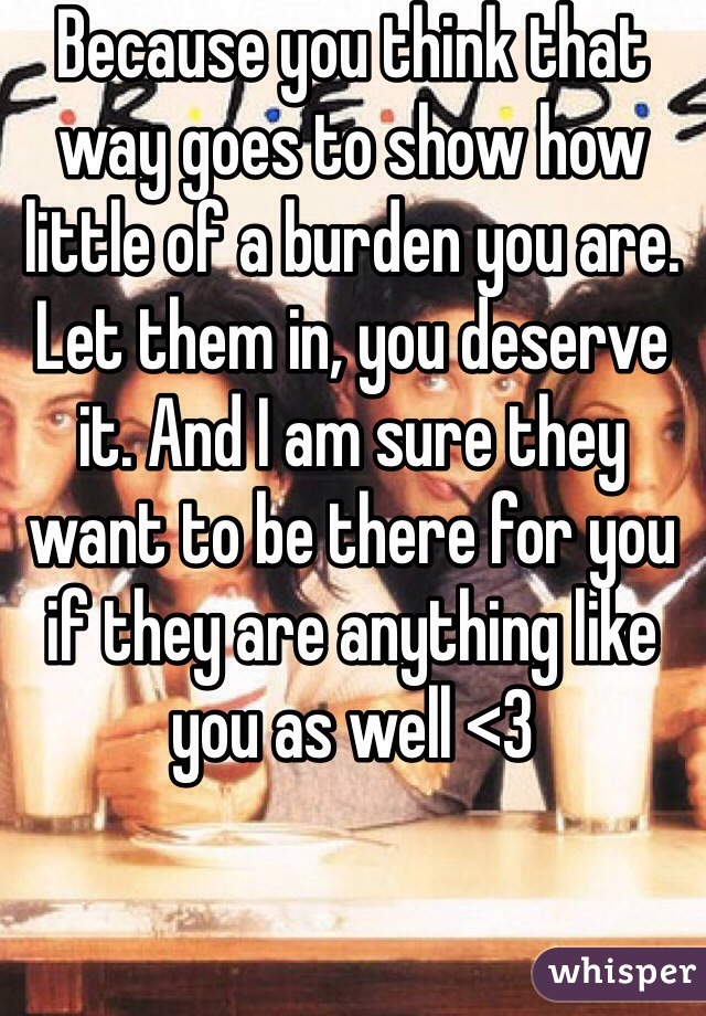 Because you think that way goes to show how little of a burden you are. Let them in, you deserve it. And I am sure they want to be there for you if they are anything like you as well <3