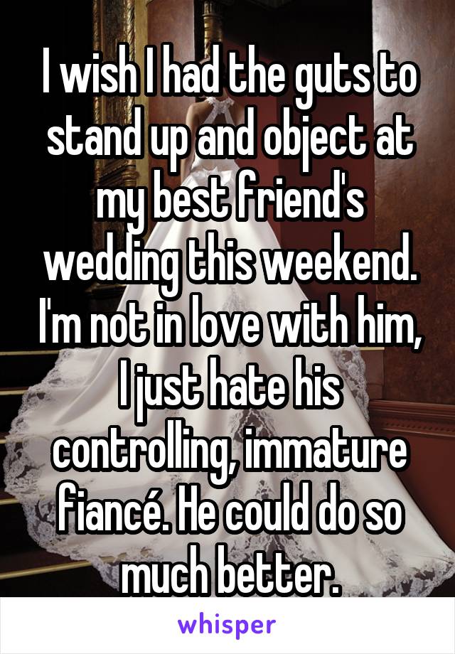 I wish I had the guts to stand up and object at my best friend's wedding this weekend. I'm not in love with him, I just hate his controlling, immature fiancé. He could do so much better.