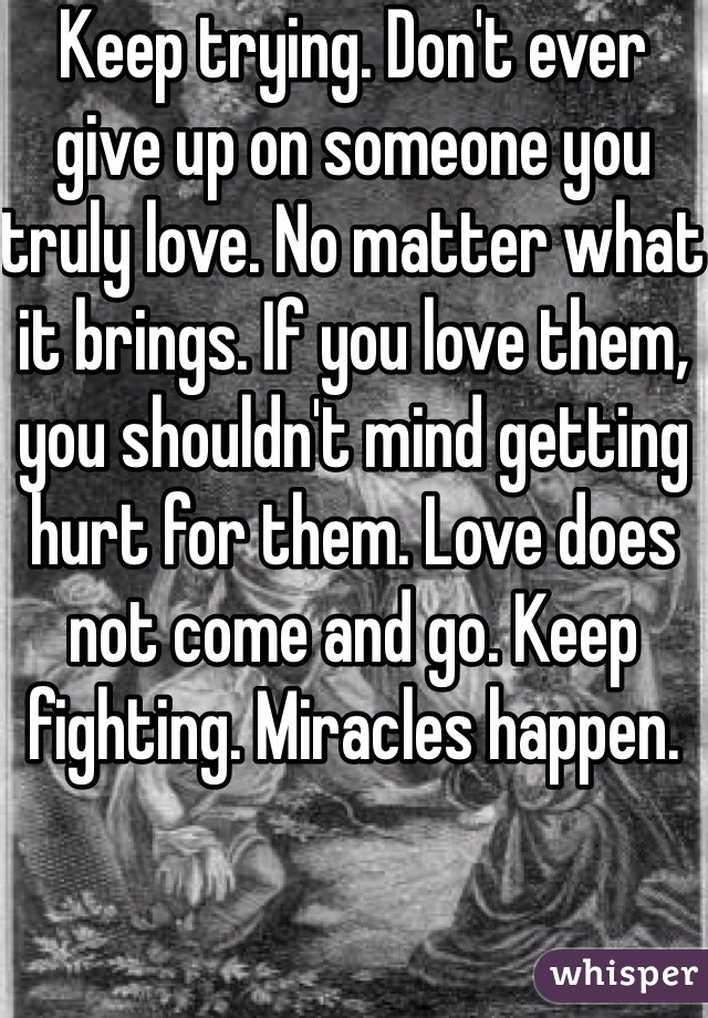 Keep trying. Don't ever give up on someone you truly love. No matter what it brings. If you love them, you shouldn't mind getting hurt for them. Love does not come and go. Keep fighting. Miracles happen. 