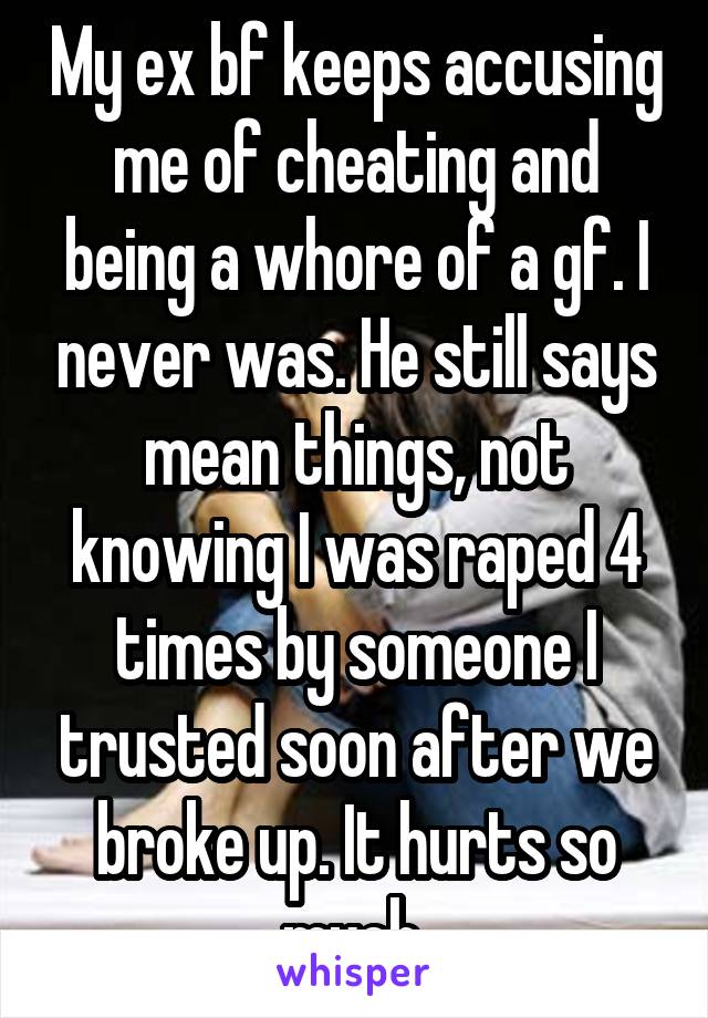 My ex bf keeps accusing me of cheating and being a whore of a gf. I never was. He still says mean things, not knowing I was raped 4 times by someone I trusted soon after we broke up. It hurts so much.