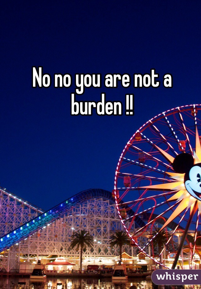 No no you are not a burden !!