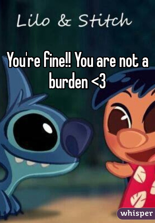 You're fine!! You are not a burden <3