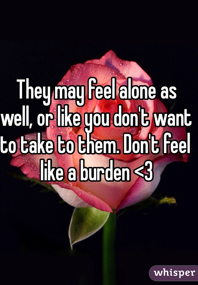 They may feel alone as well, or like you don't want to take to them. Don't feel like a burden <3 