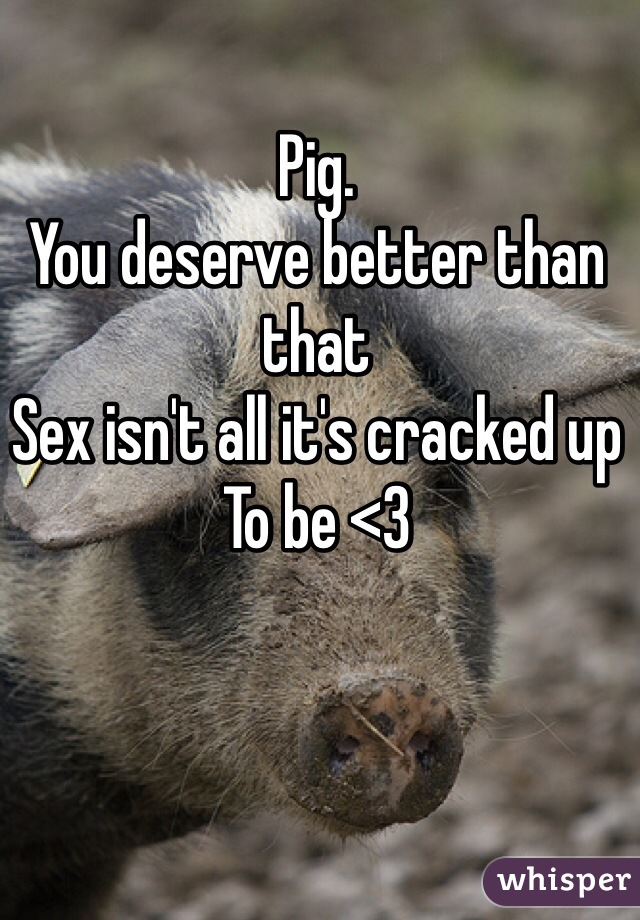 Pig.
You deserve better than that
Sex isn't all it's cracked up
To be <3