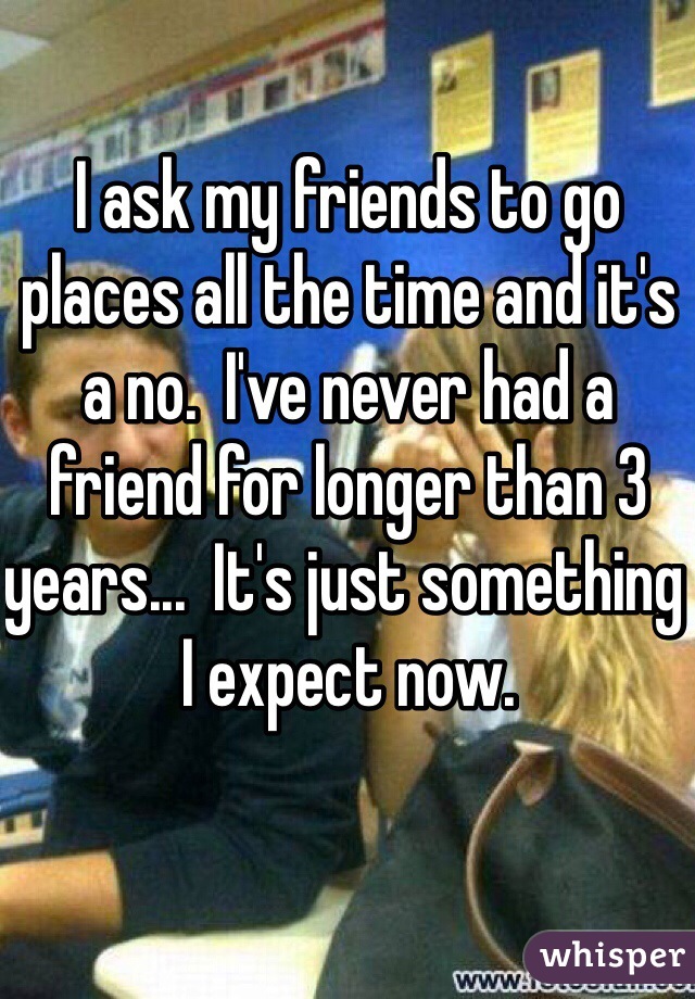 I ask my friends to go places all the time and it's a no.  I've never had a friend for longer than 3 years...  It's just something I expect now. 