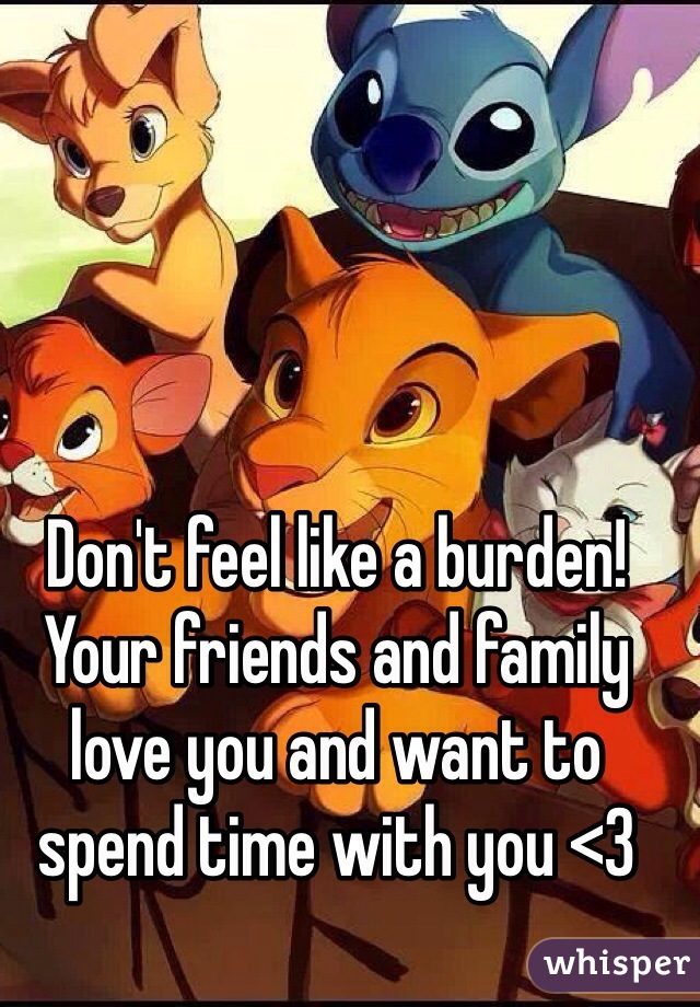 Don't feel like a burden! Your friends and family love you and want to spend time with you <3