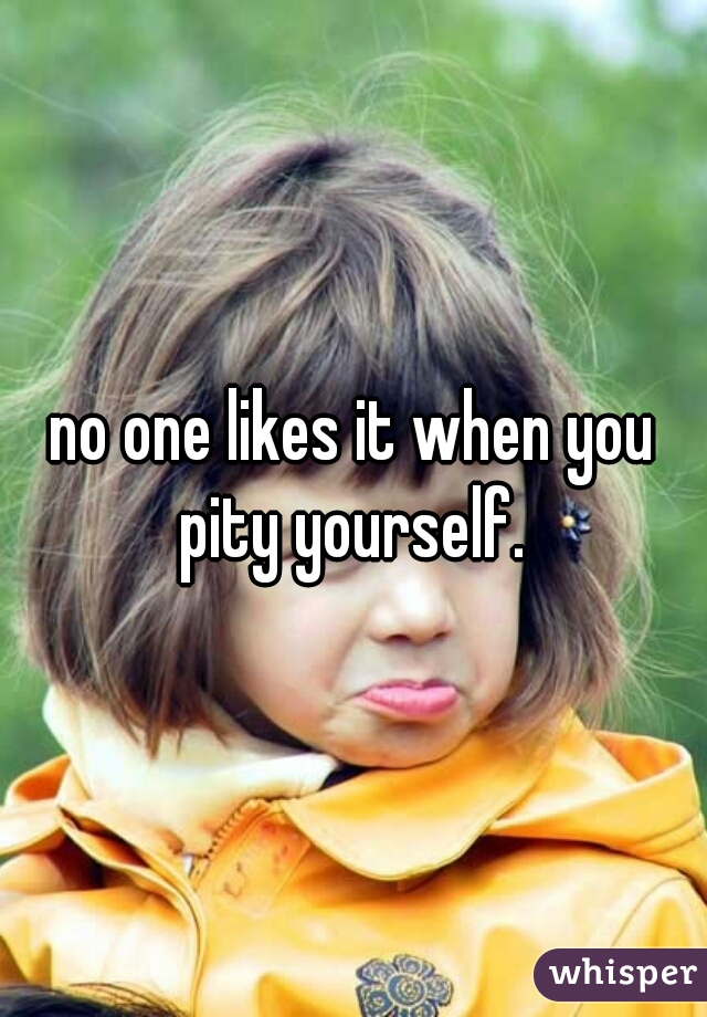 no one likes it when you pity yourself. 