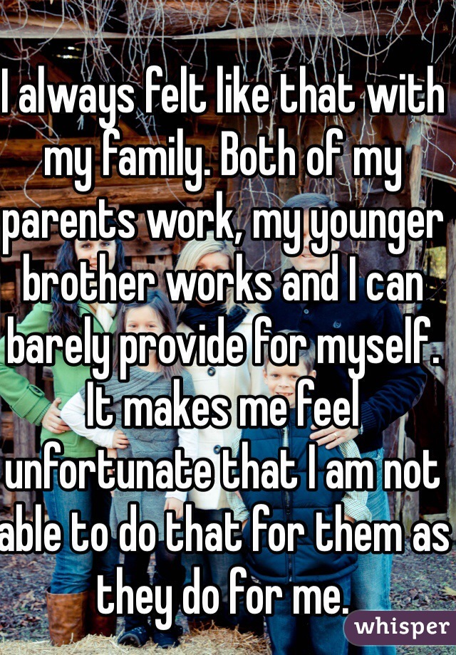 I always felt like that with my family. Both of my parents work, my younger brother works and I can barely provide for myself. It makes me feel unfortunate that I am not able to do that for them as they do for me. 
