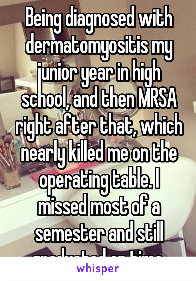 Being diagnosed with dermatomyositis my junior year in high school, and then MRSA right after that, which nearly killed me on the operating table. I missed most of a semester and still graduated on time.