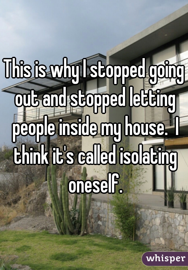 This is why I stopped going out and stopped letting people inside my house.  I think it's called isolating oneself.