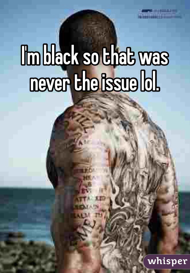 I'm black so that was never the issue lol.
