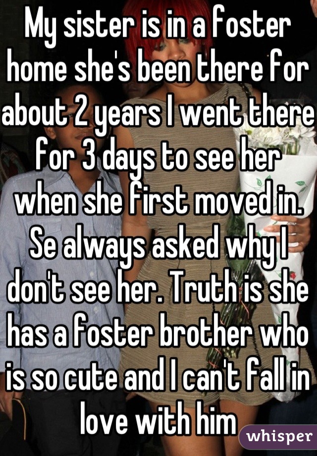 My sister is in a foster home she's been there for about 2 years I went there for 3 days to see her when she first moved in. Se always asked why I don't see her. Truth is she has a foster brother who is so cute and I can't fall in love with him