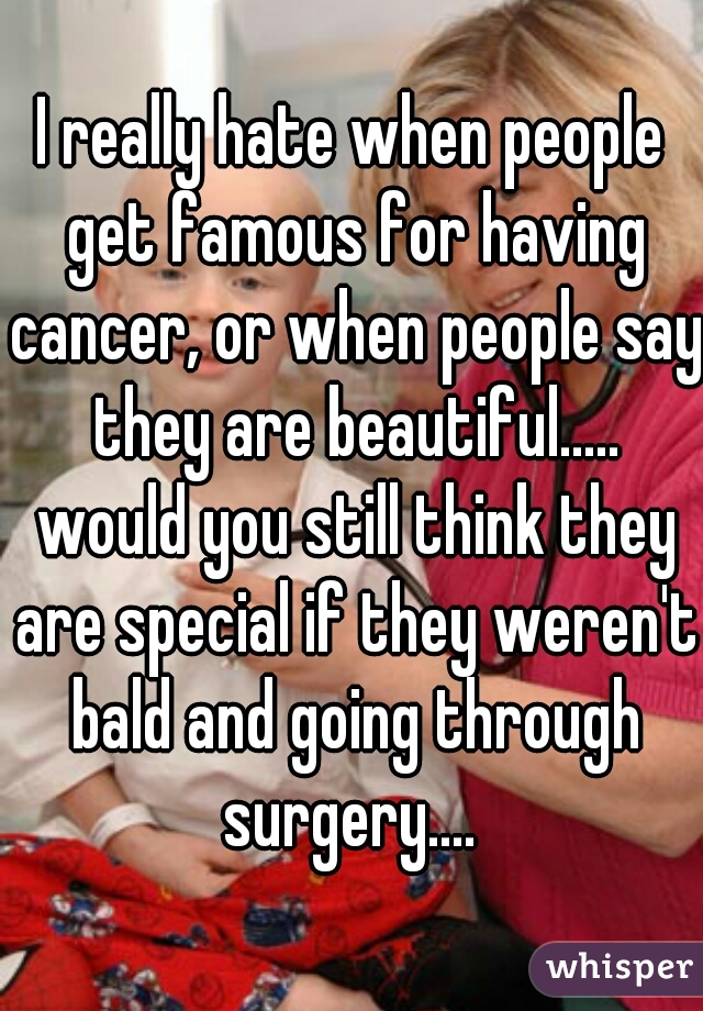 I really hate when people get famous for having cancer, or when people say they are beautiful..... would you still think they are special if they weren't bald and going through surgery.... 