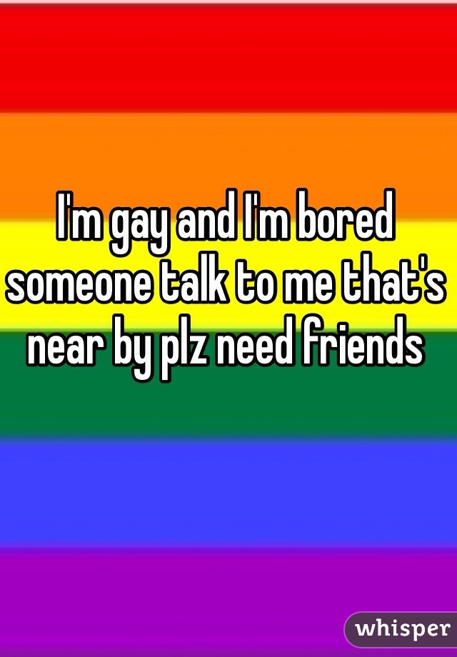 I'm gay and I'm bored someone talk to me that's near by plz need friends 