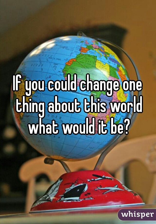 If you could change one thing about this world what would it be?