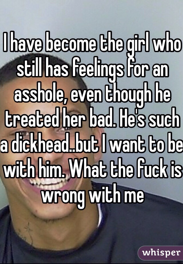 I have become the girl who still has feelings for an asshole, even though he treated her bad. He's such a dickhead..but I want to be with him. What the fuck is wrong with me 