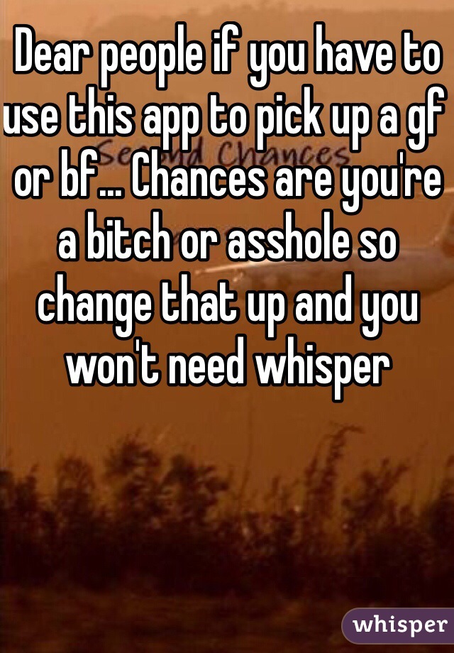 Dear people if you have to use this app to pick up a gf or bf... Chances are you're a bitch or asshole so change that up and you won't need whisper 