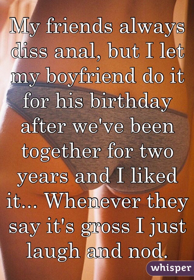 My friends always diss anal, but I let my boyfriend do it for his birthday after we've been together for two years and I liked it... Whenever they say it's gross I just laugh and nod. 