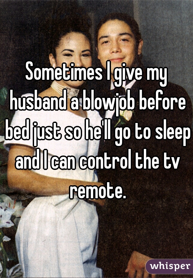 Sometimes I give my husband a blowjob before bed just so he'll go to sleep and I can control the tv remote.