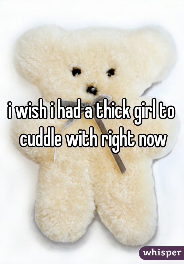 i wish i had a thick girl to cuddle with right now