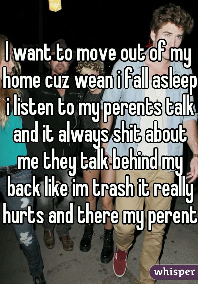 I want to move out of my home cuz wean i fall asleep i listen to my perents talk and it always shit about me they talk behind my back like im trash it really hurts and there my perents