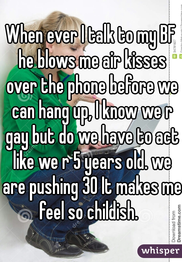 When ever I talk to my BF he blows me air kisses over the phone before we can hang up, I know we r gay but do we have to act like we r 5 years old. we are pushing 30 It makes me feel so childish.  