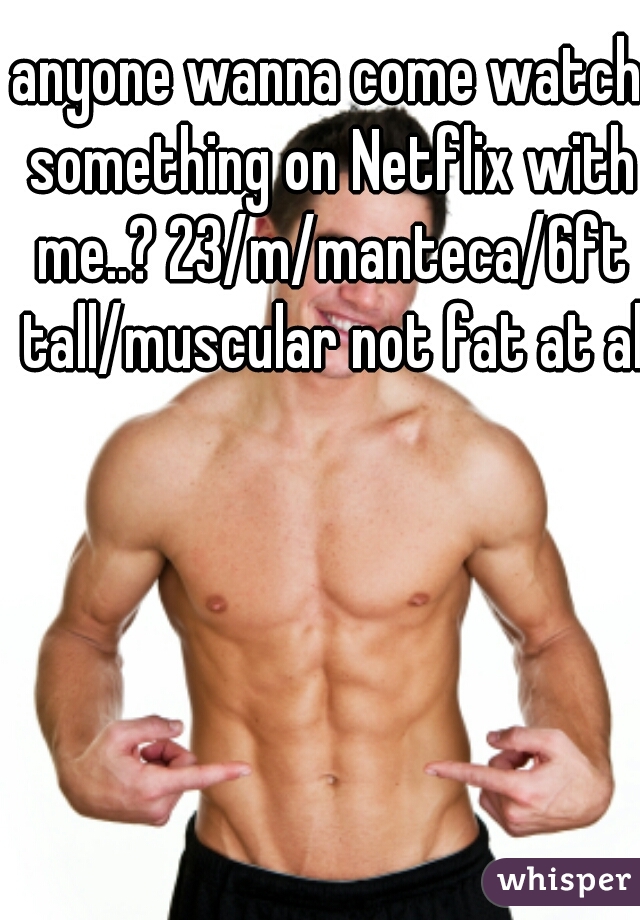 anyone wanna come watch something on Netflix with me..? 23/m/manteca/6ft tall/muscular not fat at all