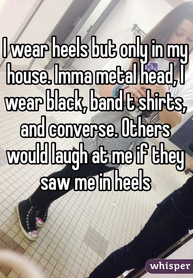 I wear heels but only in my house. Imma metal head, I wear black, band t shirts, and converse. Others would laugh at me if they saw me in heels