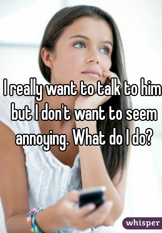 I really want to talk to him but I don't want to seem annoying. What do I do?