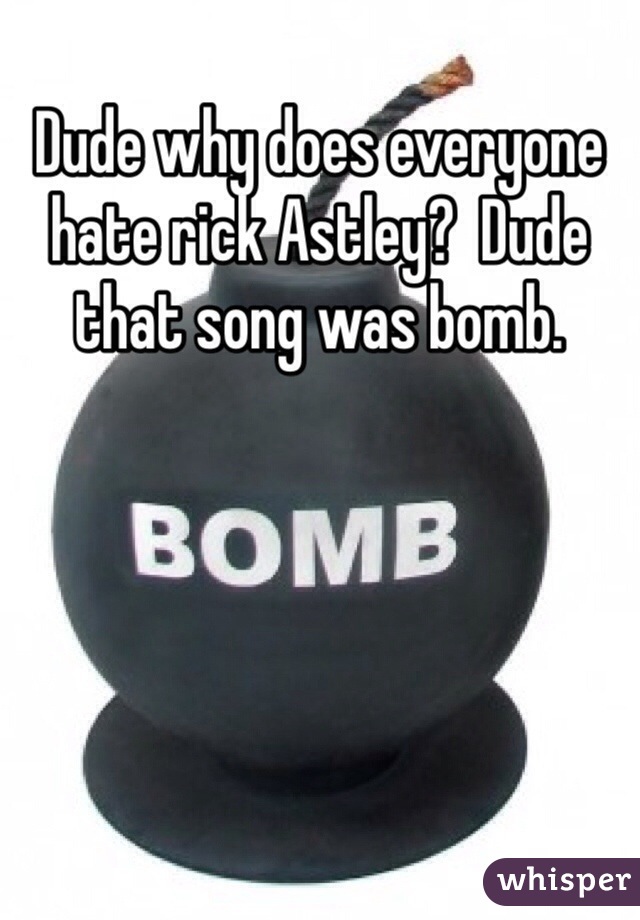 Dude why does everyone hate rick Astley?  Dude that song was bomb. 