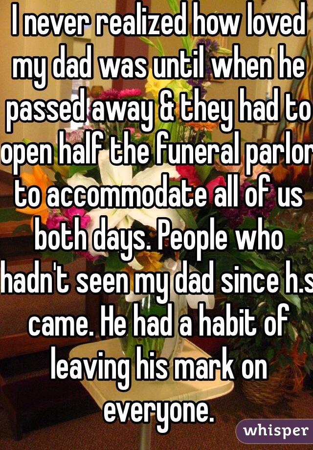 I never realized how loved my dad was until when he passed away & they had to open half the funeral parlor to accommodate all of us both days. People who hadn't seen my dad since h.s came. He had a habit of leaving his mark on everyone. 