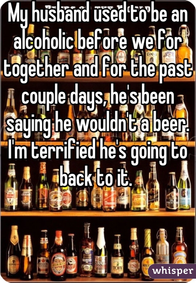 My husband used to be an alcoholic before we for together and for the past couple days, he's been saying he wouldn't a beer. I'm terrified he's going to back to it. 