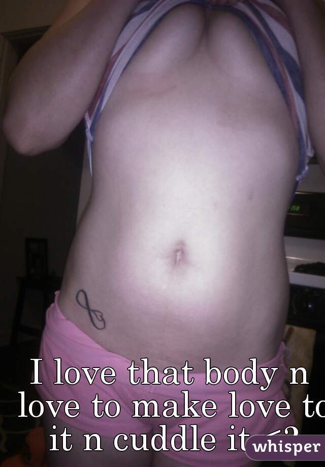 I love that body n love to make love to it n cuddle it <3