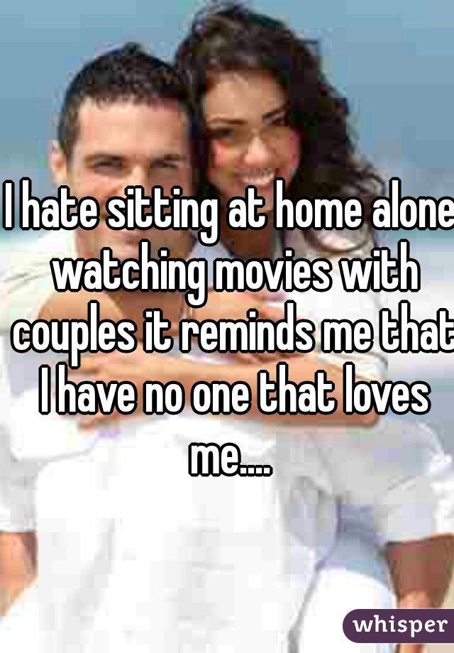 I hate sitting at home alone watching movies with couples it reminds me that I have no one that loves me.... 