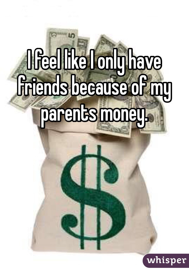 I feel like I only have friends because of my parents money.