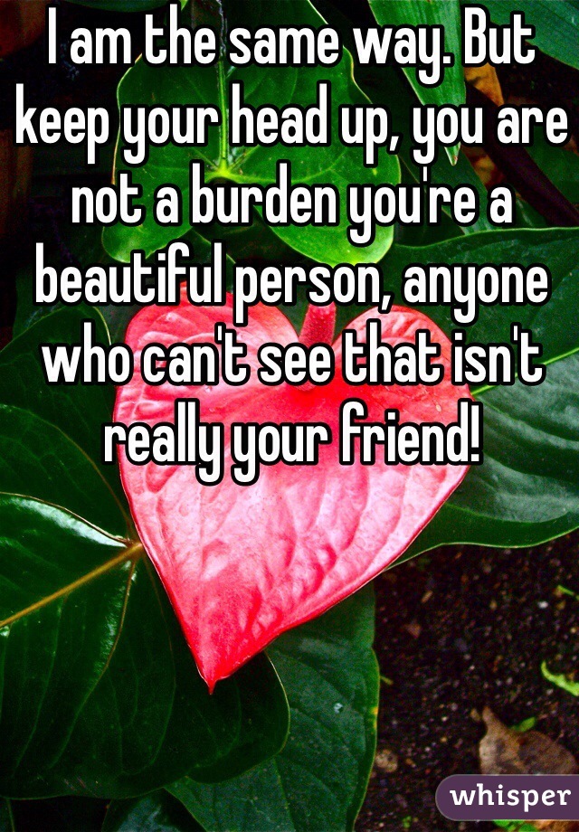 I am the same way. But keep your head up, you are not a burden you're a beautiful person, anyone who can't see that isn't really your friend!