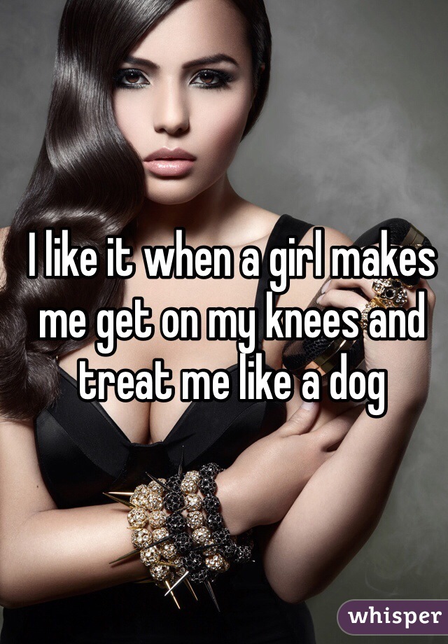 I like it when a girl makes me get on my knees and treat me like a dog 