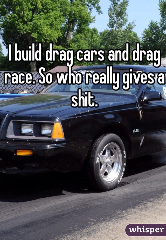 I build drag cars and drag race. So who really gives a shit. 