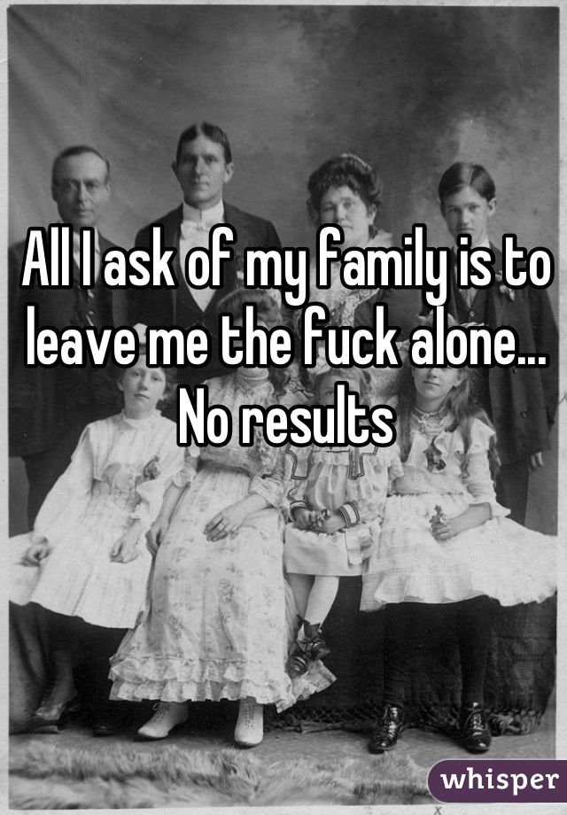 All I ask of my family is to leave me the fuck alone... No results