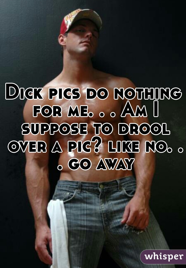 Dick pics do nothing for me. . . Am I suppose to drool over a pic? like no. . . go away