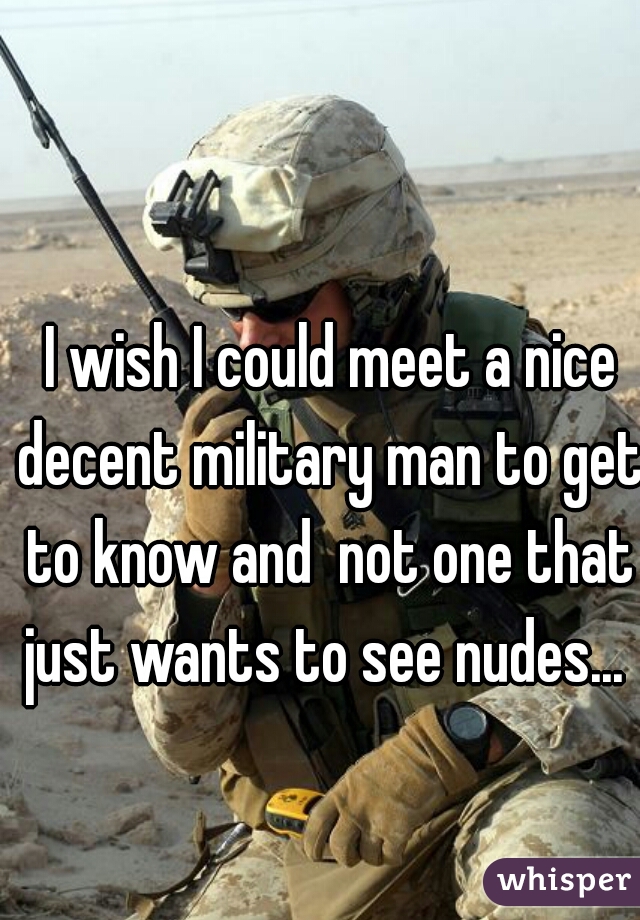  I wish I could meet a nice decent military man to get to know and  not one that just wants to see nudes... 