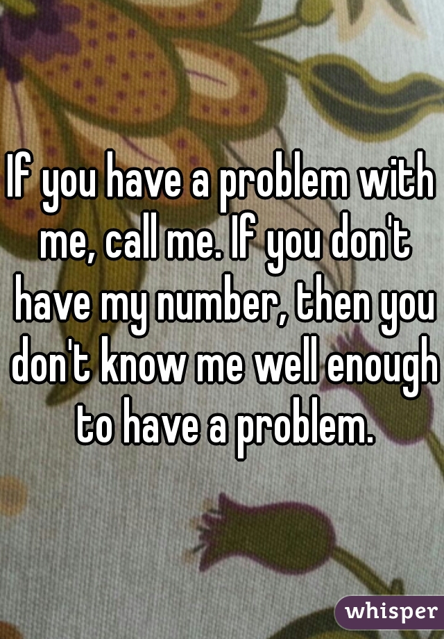 If you have a problem with me, call me. If you don't have my number, then you don't know me well enough to have a problem.