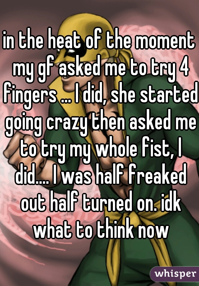 in the heat of the moment my gf asked me to try 4 fingers ... I did, she started going crazy then asked me to try my whole fist, I did.... I was half freaked out half turned on. idk what to think now