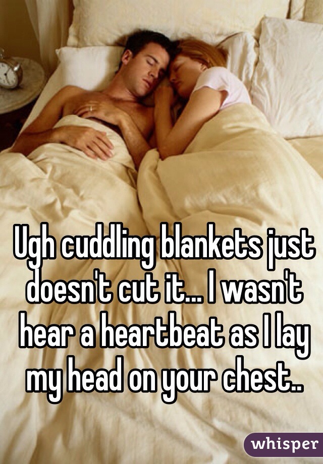 Ugh cuddling blankets just doesn't cut it... I wasn't hear a heartbeat as I lay my head on your chest.. 