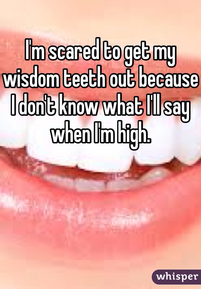 I'm scared to get my wisdom teeth out because I don't know what I'll say when I'm high. 