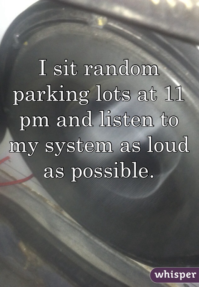 I sit random parking lots at 11 pm and listen to my system as loud as possible. 
